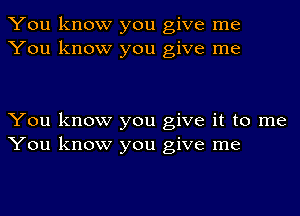 You know you give me
You know you give me

You know you give it to me
You know you give me