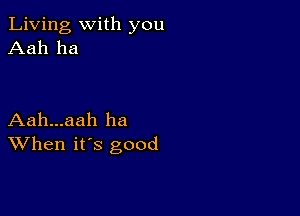 Living with you
Aah ha

Aah...aah ha
When its good