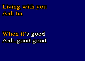 Living with you
Aah ha

XVhen it's good
Aah..good good