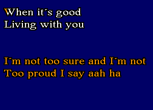 When it's good
Living with you

I m not too sure and I'm not
Too proud I say aah ha