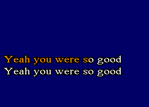 Yeah you were so good
Yeah you were so good