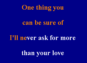 One thing you

can be sure of
I'll never ask for more

than your love