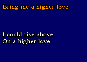 Bring me a higher love

I could rise above
On a higher love