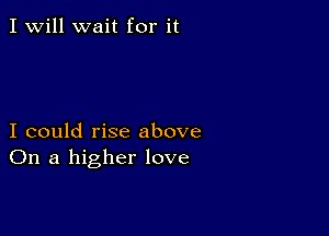 I Will wait for it

I could rise above
On a higher love