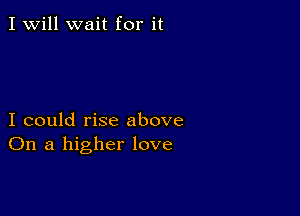 I Will wait for it

I could rise above
On a higher love