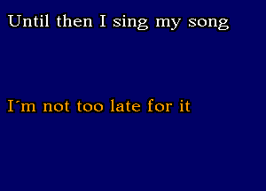 Until then I sing my song

I m not too late for it