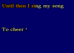 Until then I sing my song

To cheer '