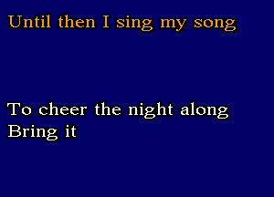 Until then I sing my song

To cheer the night along
Bring it