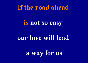 If the road ahead

is not so easy

our love Will lead

a way for us