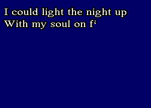 I could light the night up
XVith my soul on F