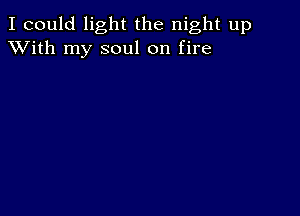 I could light the night up
XVith my soul on fire