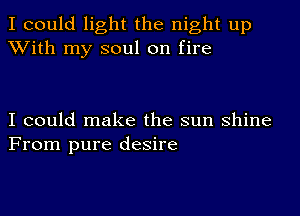 I could light the night up
With my soul on fire

I could make the sun shine
From pure desire