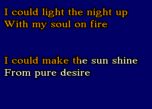 I could light the night up
With my soul on fire

I could make the sun shine
From pure desire