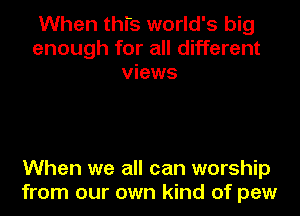 When this world's big
enough for all different
views

When we all can worship
from our own kind of pew