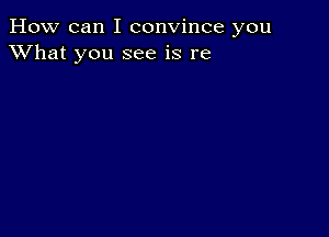 How can I convince you
XVhat you see is re