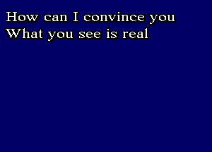 How can I convince you
XVhat you see is real