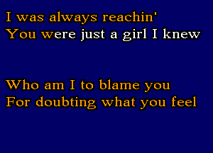 I was always reachin'
You were just a girl I knew

Who am I to blame you
For doubting what you feel