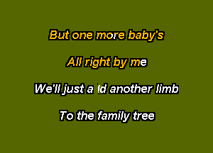 But one more baby's

All right by me
We'Hjust a Id another Iimb

To the family tree