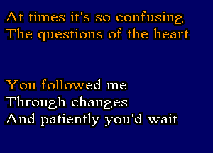 At times it's so confusing
The questions of the heart

You followed me
Through changes
And patiently you'd wait