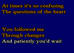 At times it's so confusing
The questions of the heart

You followed me
Through changes
And patiently you'd wait