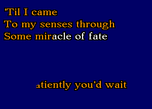 'Til I came

To my senses through
Some miracle of fate

atiently you'd wait