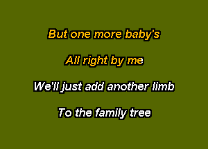 But one more baby's

All right by me
We'Hjust add another Iimb

To the family tree