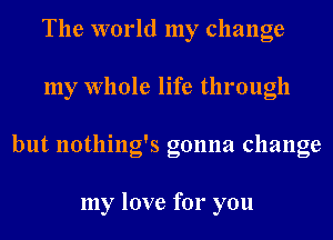 The world my change
my Whole life through
but nothing's gonna change

my love for you