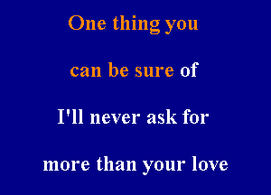 One thing you

can be sure of
I'll never ask for

more than your love