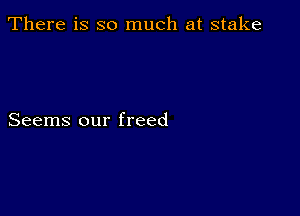 There is so much at stake

Seems our freed