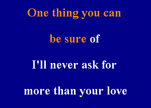 One thing you can

be sure of
I'll never ask for

more than your love