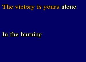 The Victory is yours alone

In the burning