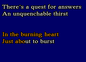 There's a quest for answers
An unquenchable thirst

In the burning heart
Just about to burst