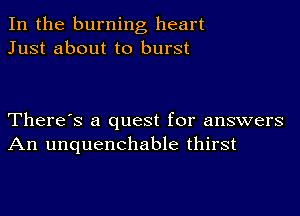 In the burning heart
Just about to burst

There's a quest for answers
An unquenchable thirst