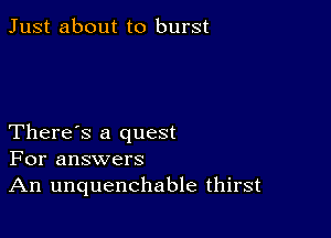 Just about to burst

There's a quest
For answers
An unquenchable thirst