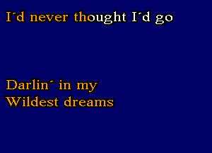 I'd never thought I'd go

Darlin' in my
Wildest dreams