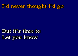 I'd never thought I'd go

But it's time to
Let you know