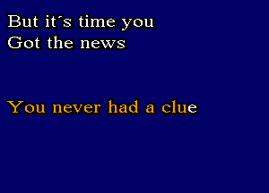 But it's time you
Got the news

You never had a clue