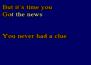 But it's time you
Got the news

You never had a clue