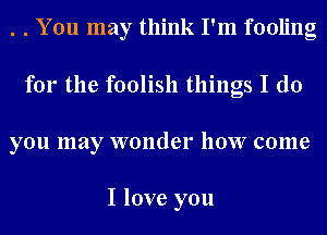 . . You may think I'm fooling
for the foolish things I do
you may wonder how come

I love you