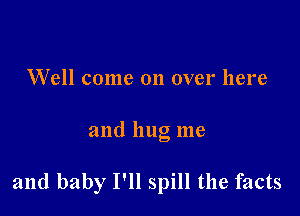 Well come on over here

and hug me

and baby I'll spill the facts