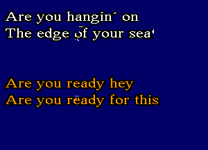 Are you hangin' on
The edge of your sea'

Are you ready hey
Are you rEady for this