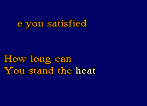 e you satisfied

How long can
You stand the heat