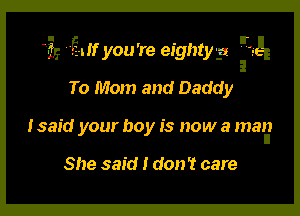 17.? am you're eighty-a -'.-E

To Mom and Daddy
Isaid your boy is now a man

She said I don't care