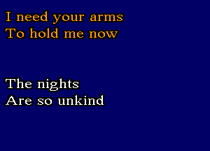 I need your arms
To hold me now

The nights
Are so unkind