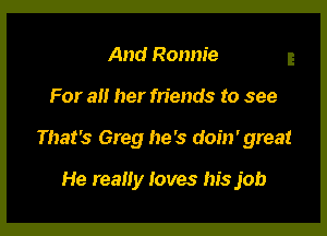 And Ronnie

For 3!! her friends to see

That's Greg he's doin' great

He really loves his job