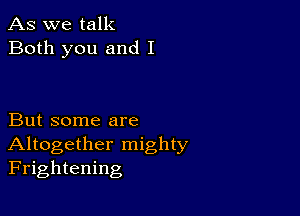 As we talk
Both you and I

But some are
Altogether mighty
Frightening