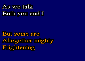 As we talk
Both you and I

But some are
Altogether mighty
Frightening