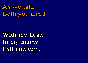 As we talk
Both you and I

XVith my head
In my hands
I sit and cry..