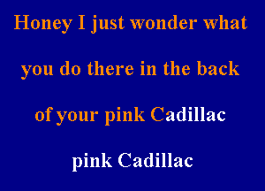 Honey I just wonder What
you do there in the back
of your pink Cadillac

pink Cadillac