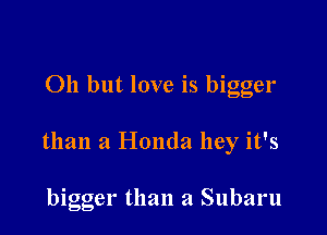 011 but love is bigger

than a Honda hey it's

bigger than a Subaru